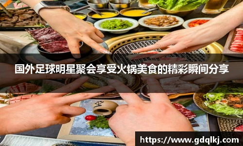 国外足球明星聚会享受火锅美食的精彩瞬间分享